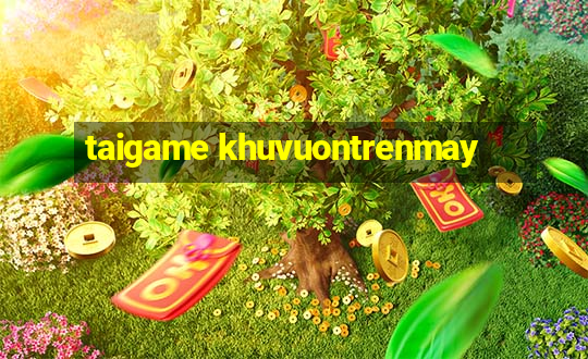 taigame khuvuontrenmay