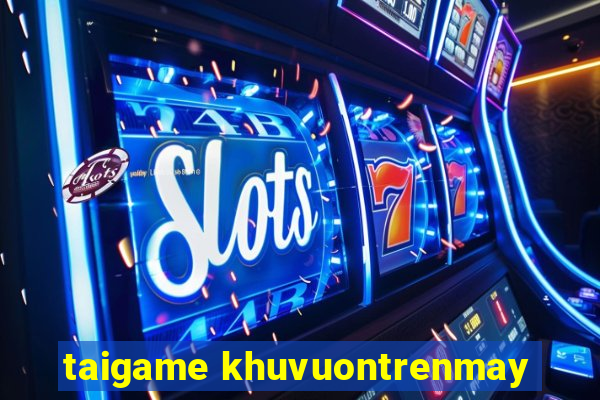 taigame khuvuontrenmay