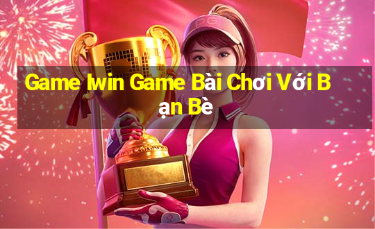 Game Iwin Game Bài Chơi Với Bạn Bè