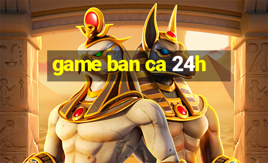 game ban ca 24h