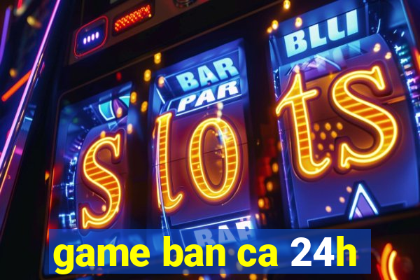 game ban ca 24h