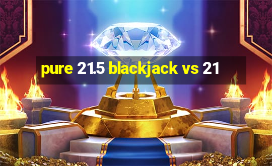 pure 21.5 blackjack vs 21