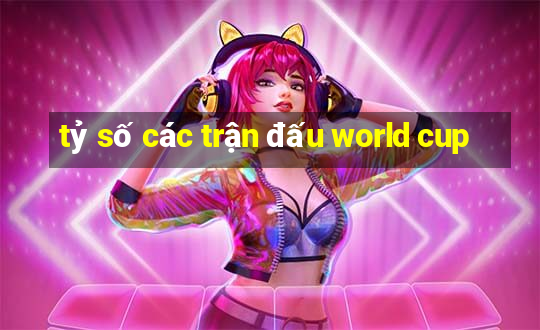 tỷ số các trận đấu world cup