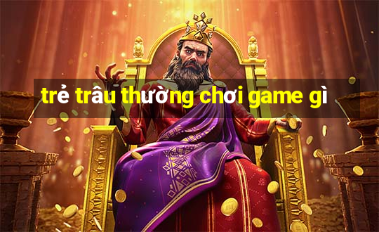 trẻ trâu thường chơi game gì