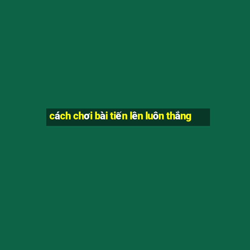 cách chơi bài tiến lên luôn thắng