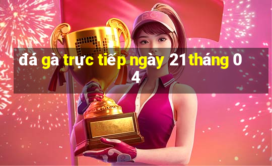 đá gà trực tiếp ngày 21 tháng 04