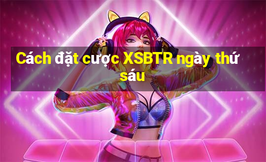 Cách đặt cược XSBTR ngày thứ sáu