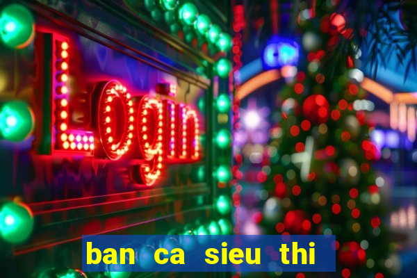 ban ca sieu thi   ban ca an xu