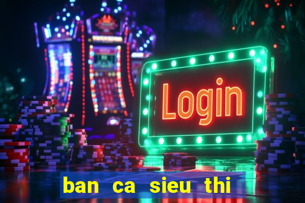 ban ca sieu thi   ban ca an xu