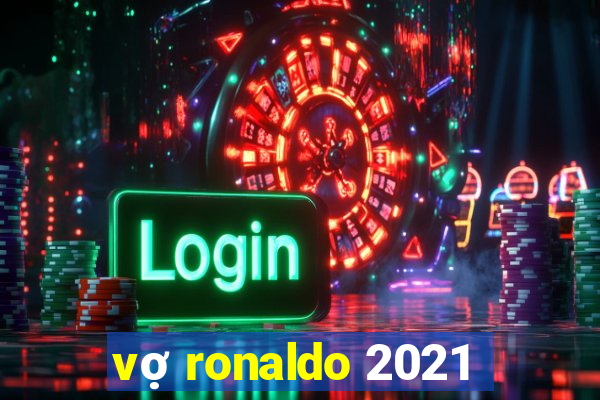 vợ ronaldo 2021