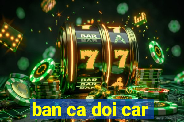 ban ca doi car