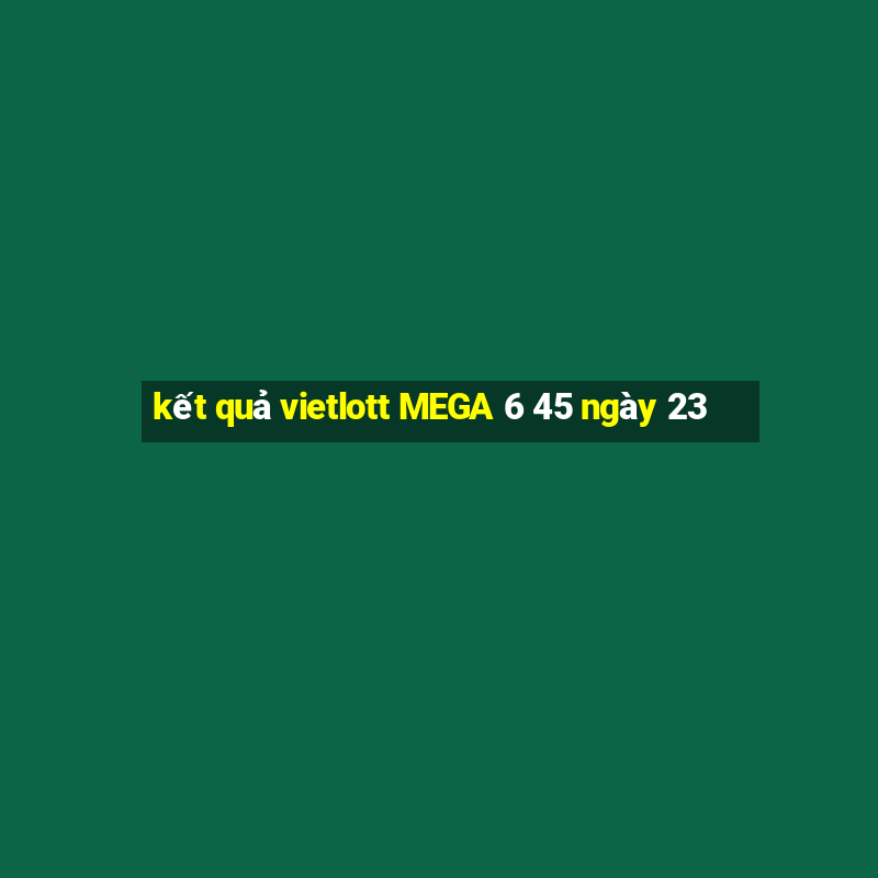 kết quả vietlott MEGA 6 45 ngày 23