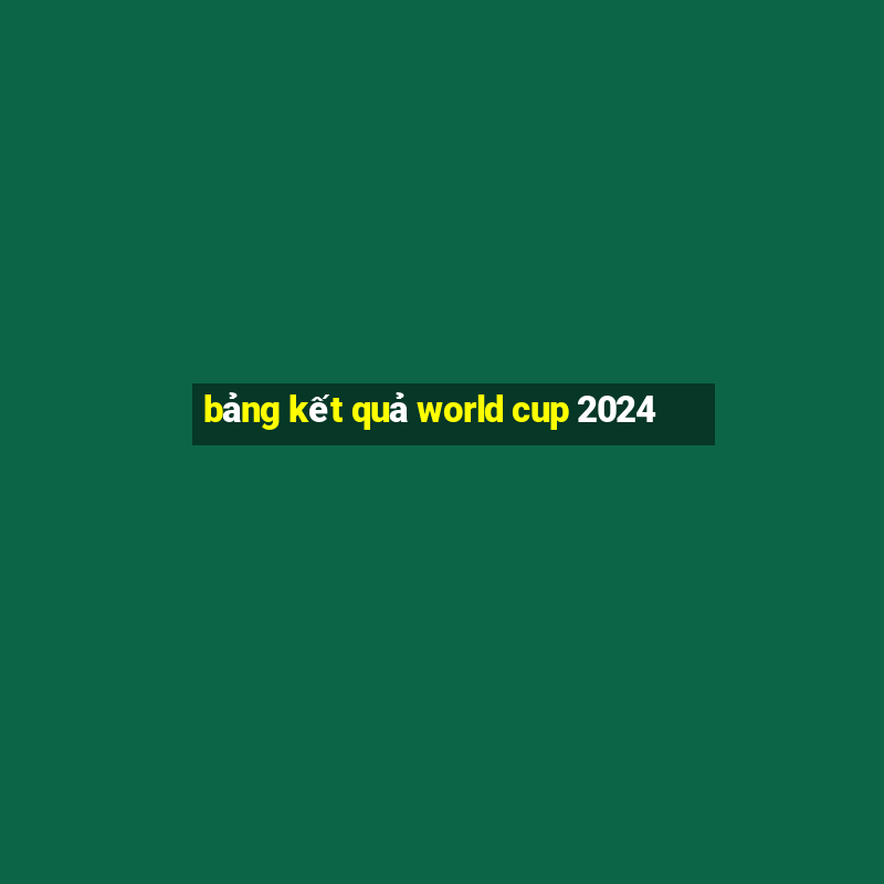 bảng kết quả world cup 2024