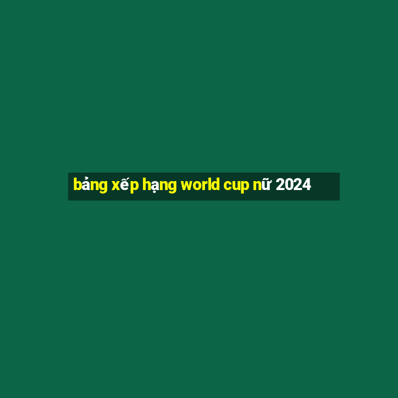 bảng xếp hạng world cup nữ 2024