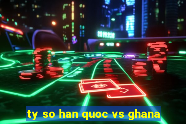 ty so han quoc vs ghana