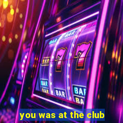 you was at the club