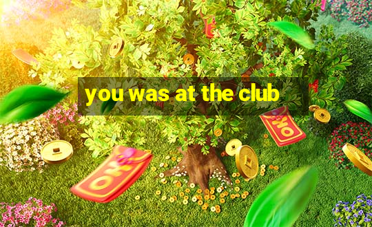 you was at the club