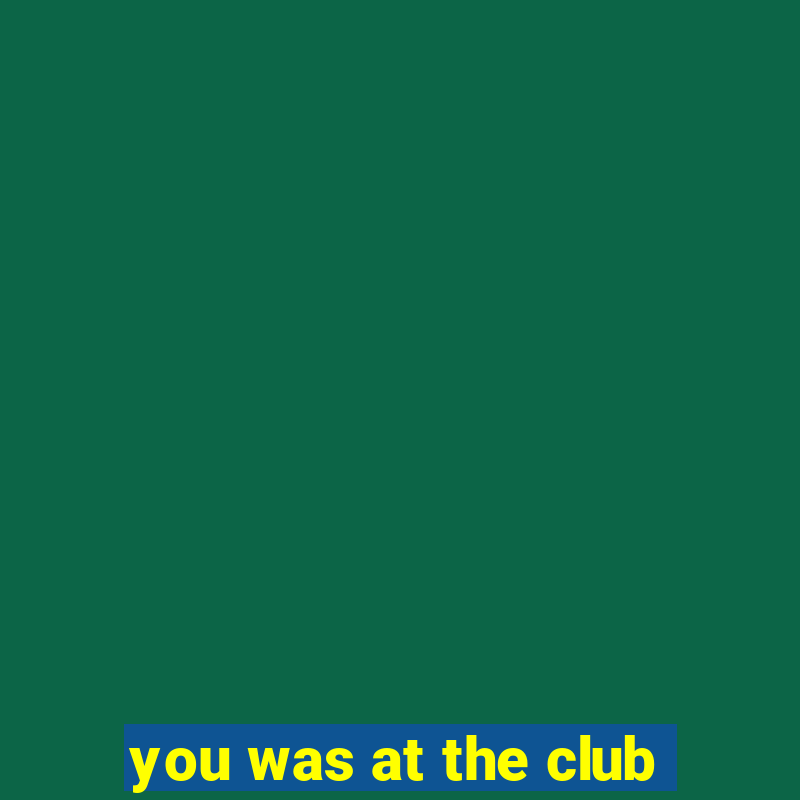 you was at the club