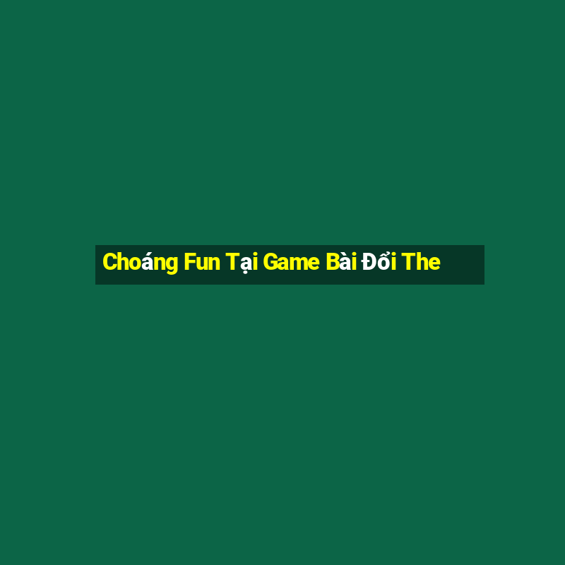 Choáng Fun Tại Game Bài Đổi The