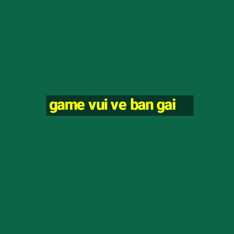 game vui ve ban gai