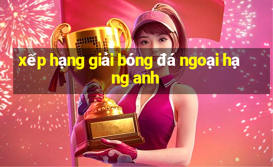 xếp hạng giải bóng đá ngoại hạng anh