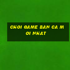 choi game ban ca moi nhat