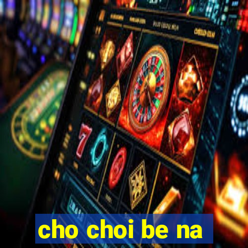 cho choi be na