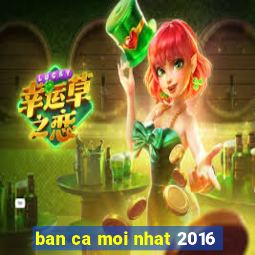 ban ca moi nhat 2016