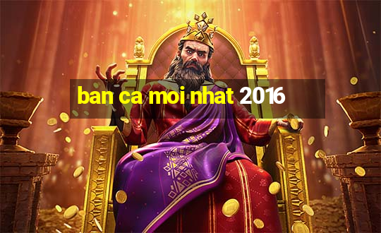 ban ca moi nhat 2016