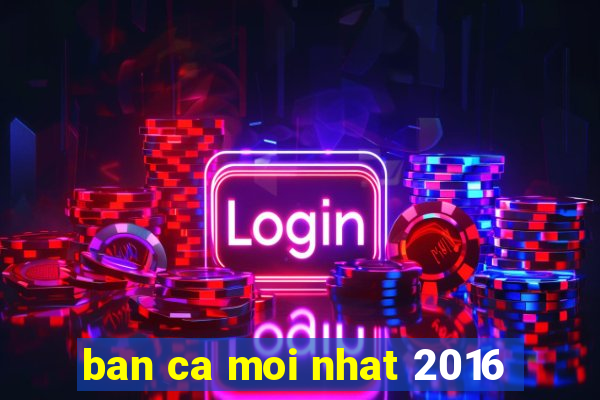 ban ca moi nhat 2016