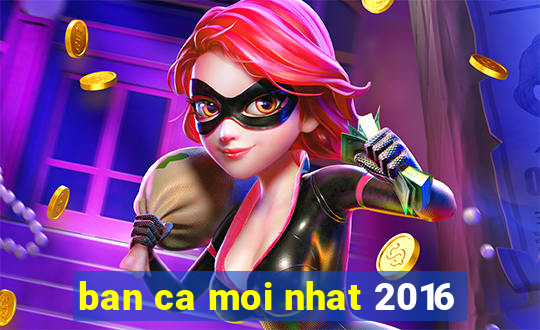 ban ca moi nhat 2016