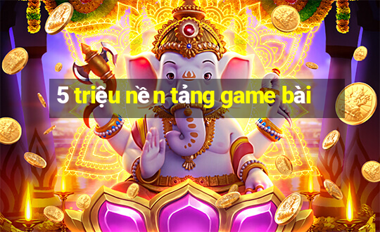 5 triệu nền tảng game bài