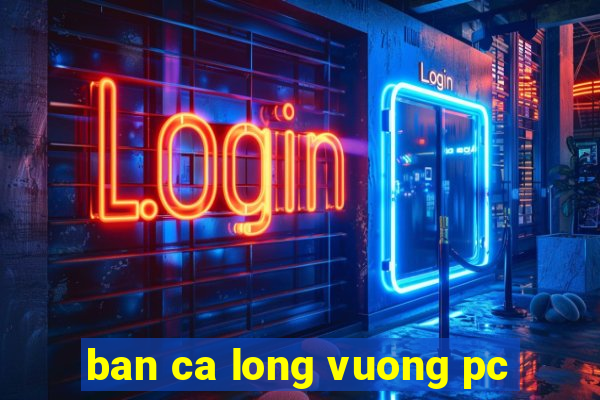 ban ca long vuong pc