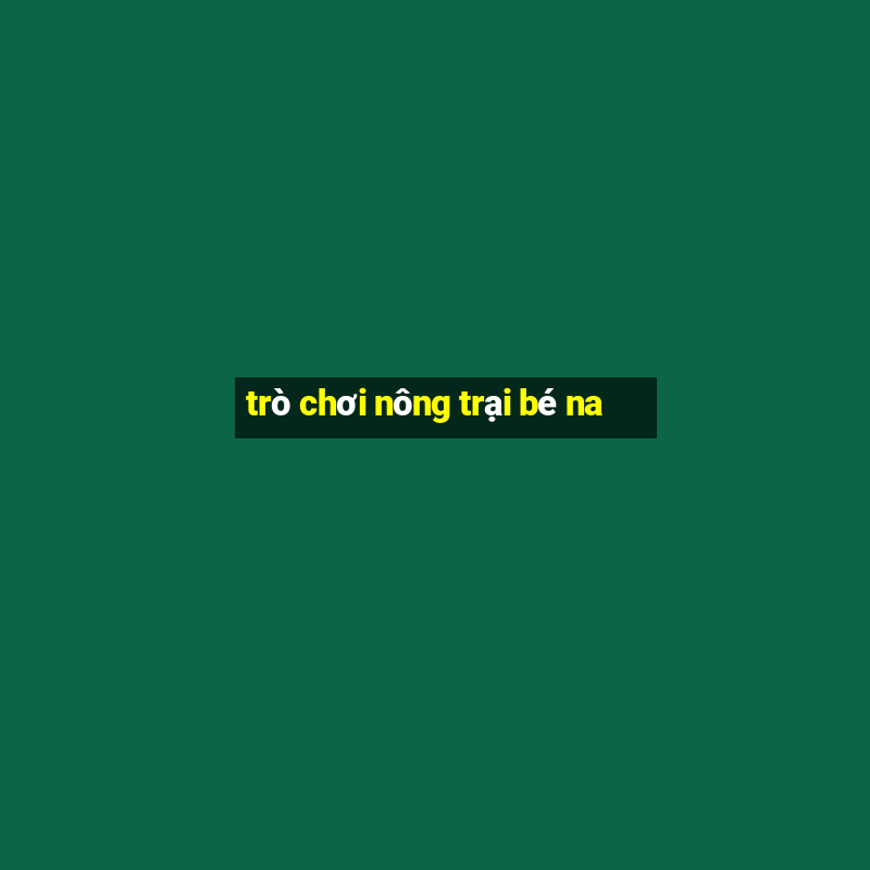 trò chơi nông trại bé na