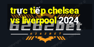 trực tiếp chelsea vs liverpool 2024