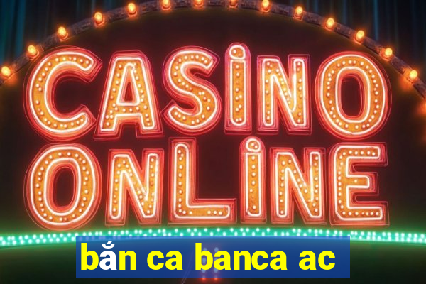 bắn ca banca ac