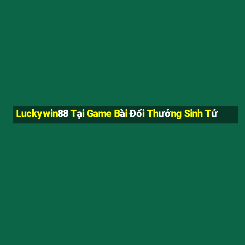 Luckywin88 Tại Game Bài Đổi Thưởng Sinh Tử