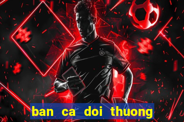 ban ca doi thuong cao viet net