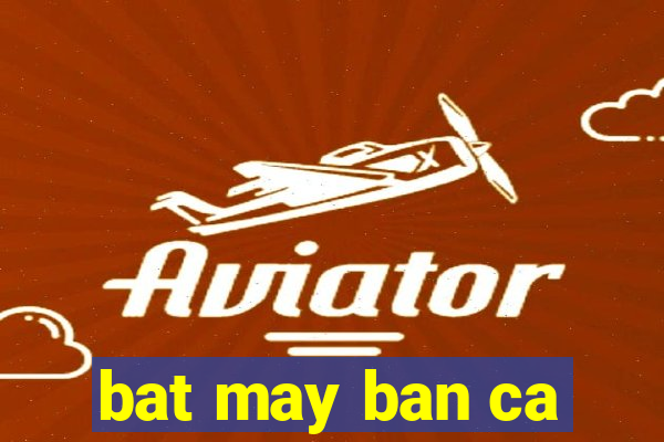 bat may ban ca