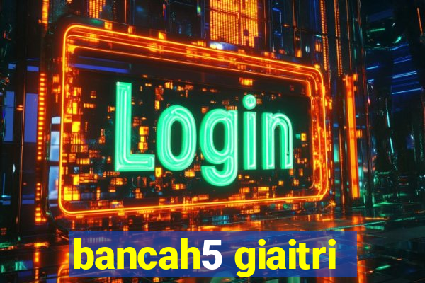 bancah5 giaitri