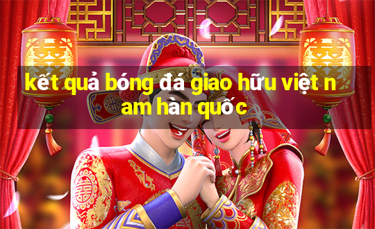 kết quả bóng đá giao hữu việt nam hàn quốc