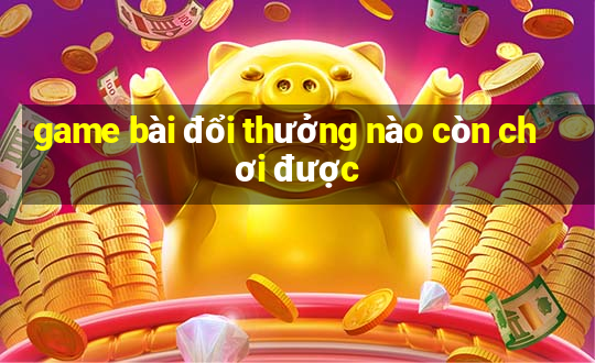 game bài đổi thưởng nào còn chơi được