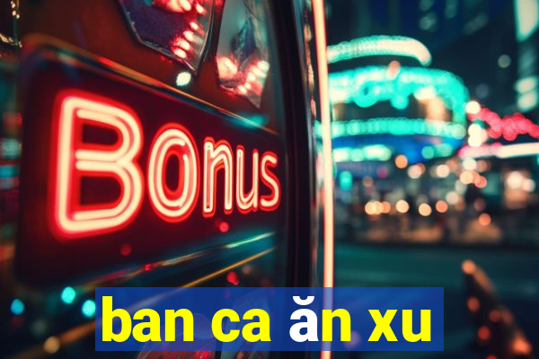 ban ca ăn xu