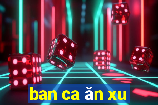 ban ca ăn xu