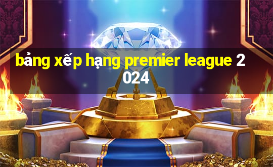 bảng xếp hạng premier league 2024