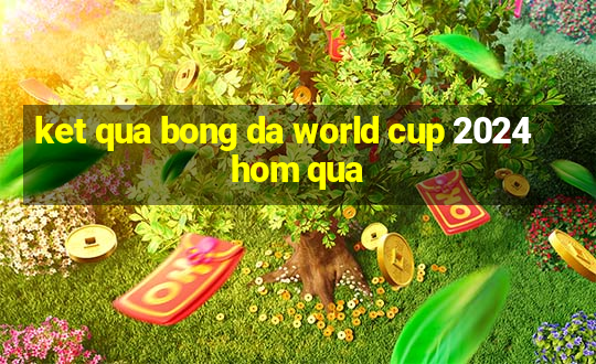 ket qua bong da world cup 2024 hom qua