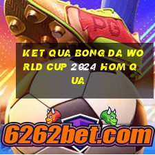 ket qua bong da world cup 2024 hom qua