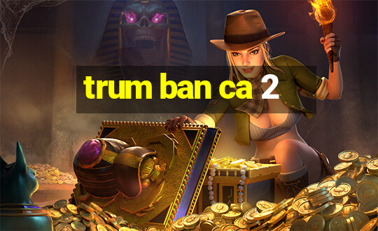 trum ban ca 2