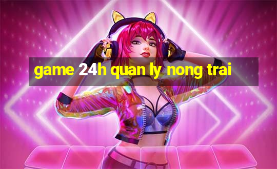 game 24h quan ly nong trai