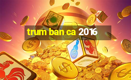 trum ban ca 2016